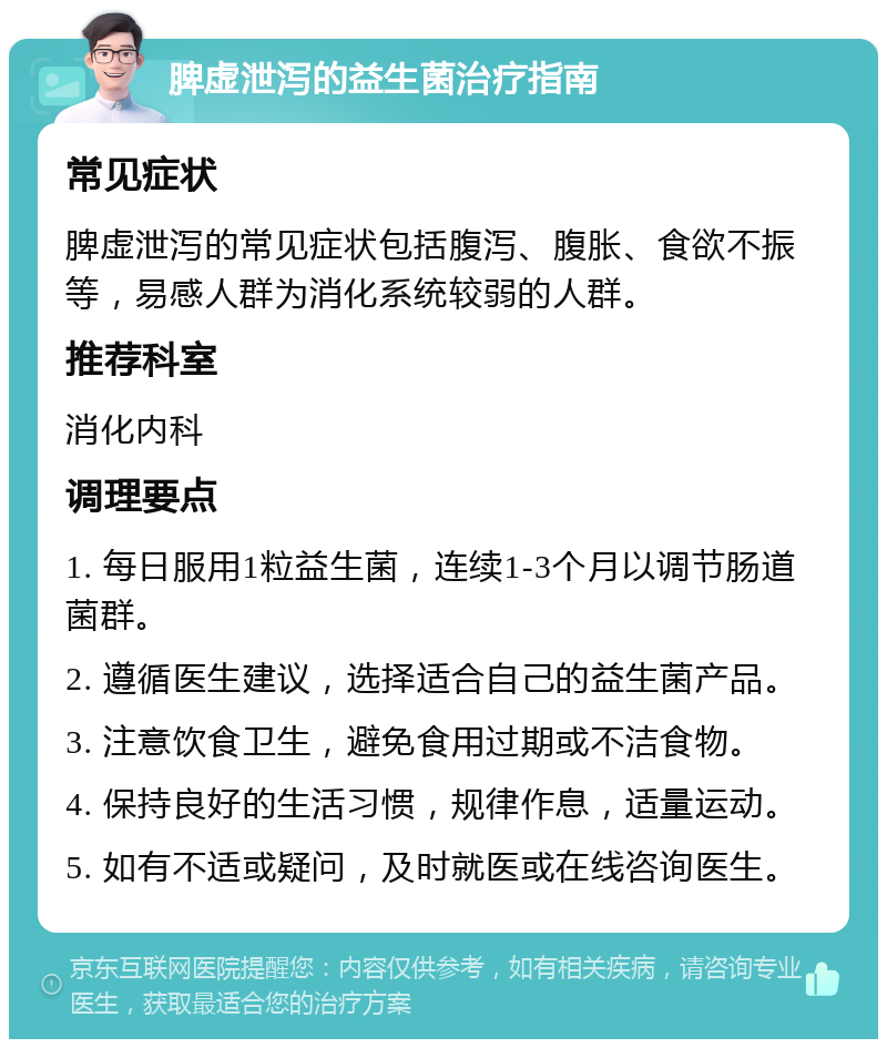 脾虚泄泻的益生菌治疗指南 常见症状 脾虚泄泻的常见症状包括腹泻、腹胀、食欲不振等，易感人群为消化系统较弱的人群。 推荐科室 消化内科 调理要点 1. 每日服用1粒益生菌，连续1-3个月以调节肠道菌群。 2. 遵循医生建议，选择适合自己的益生菌产品。 3. 注意饮食卫生，避免食用过期或不洁食物。 4. 保持良好的生活习惯，规律作息，适量运动。 5. 如有不适或疑问，及时就医或在线咨询医生。