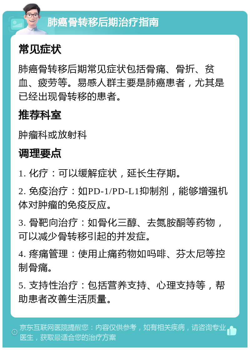 肺癌骨转移后期治疗指南 常见症状 肺癌骨转移后期常见症状包括骨痛、骨折、贫血、疲劳等。易感人群主要是肺癌患者，尤其是已经出现骨转移的患者。 推荐科室 肿瘤科或放射科 调理要点 1. 化疗：可以缓解症状，延长生存期。 2. 免疫治疗：如PD-1/PD-L1抑制剂，能够增强机体对肿瘤的免疫反应。 3. 骨靶向治疗：如骨化三醇、去氮胺酮等药物，可以减少骨转移引起的并发症。 4. 疼痛管理：使用止痛药物如吗啡、芬太尼等控制骨痛。 5. 支持性治疗：包括营养支持、心理支持等，帮助患者改善生活质量。