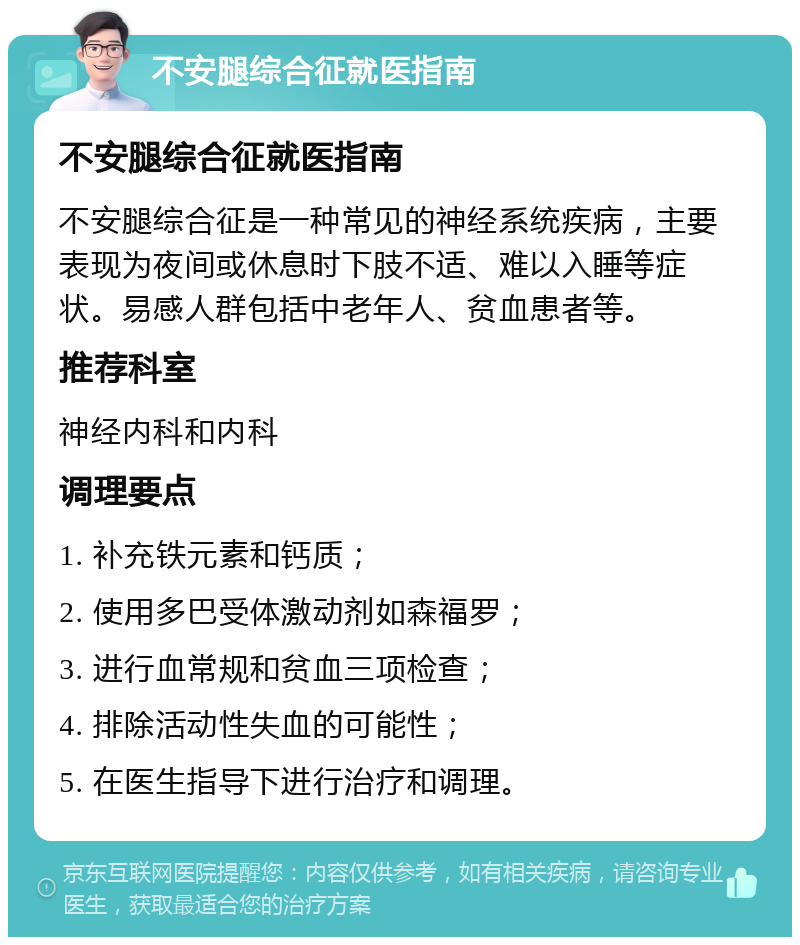 不安腿综合征就医指南 不安腿综合征就医指南 不安腿综合征是一种常见的神经系统疾病，主要表现为夜间或休息时下肢不适、难以入睡等症状。易感人群包括中老年人、贫血患者等。 推荐科室 神经内科和内科 调理要点 1. 补充铁元素和钙质； 2. 使用多巴受体激动剂如森福罗； 3. 进行血常规和贫血三项检查； 4. 排除活动性失血的可能性； 5. 在医生指导下进行治疗和调理。