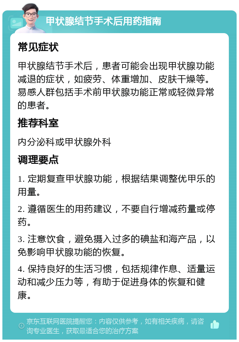 甲状腺结节手术后用药指南 常见症状 甲状腺结节手术后，患者可能会出现甲状腺功能减退的症状，如疲劳、体重增加、皮肤干燥等。易感人群包括手术前甲状腺功能正常或轻微异常的患者。 推荐科室 内分泌科或甲状腺外科 调理要点 1. 定期复查甲状腺功能，根据结果调整优甲乐的用量。 2. 遵循医生的用药建议，不要自行增减药量或停药。 3. 注意饮食，避免摄入过多的碘盐和海产品，以免影响甲状腺功能的恢复。 4. 保持良好的生活习惯，包括规律作息、适量运动和减少压力等，有助于促进身体的恢复和健康。