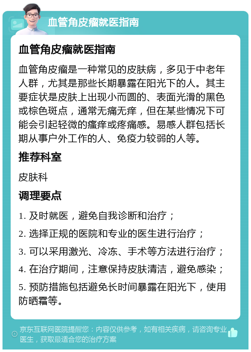 血管角皮瘤就医指南 血管角皮瘤就医指南 血管角皮瘤是一种常见的皮肤病，多见于中老年人群，尤其是那些长期暴露在阳光下的人。其主要症状是皮肤上出现小而圆的、表面光滑的黑色或棕色斑点，通常无痛无痒，但在某些情况下可能会引起轻微的瘙痒或疼痛感。易感人群包括长期从事户外工作的人、免疫力较弱的人等。 推荐科室 皮肤科 调理要点 1. 及时就医，避免自我诊断和治疗； 2. 选择正规的医院和专业的医生进行治疗； 3. 可以采用激光、冷冻、手术等方法进行治疗； 4. 在治疗期间，注意保持皮肤清洁，避免感染； 5. 预防措施包括避免长时间暴露在阳光下，使用防晒霜等。