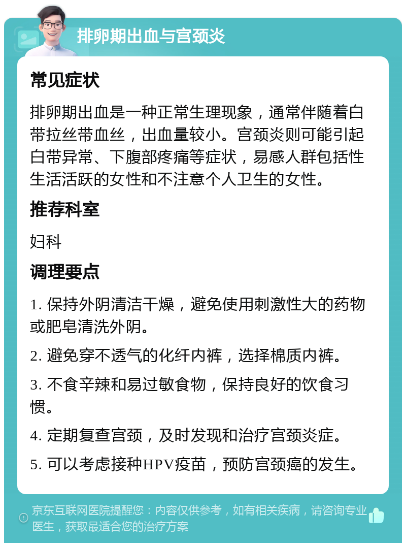 排卵期出血与宫颈炎 常见症状 排卵期出血是一种正常生理现象，通常伴随着白带拉丝带血丝，出血量较小。宫颈炎则可能引起白带异常、下腹部疼痛等症状，易感人群包括性生活活跃的女性和不注意个人卫生的女性。 推荐科室 妇科 调理要点 1. 保持外阴清洁干燥，避免使用刺激性大的药物或肥皂清洗外阴。 2. 避免穿不透气的化纤内裤，选择棉质内裤。 3. 不食辛辣和易过敏食物，保持良好的饮食习惯。 4. 定期复查宫颈，及时发现和治疗宫颈炎症。 5. 可以考虑接种HPV疫苗，预防宫颈癌的发生。