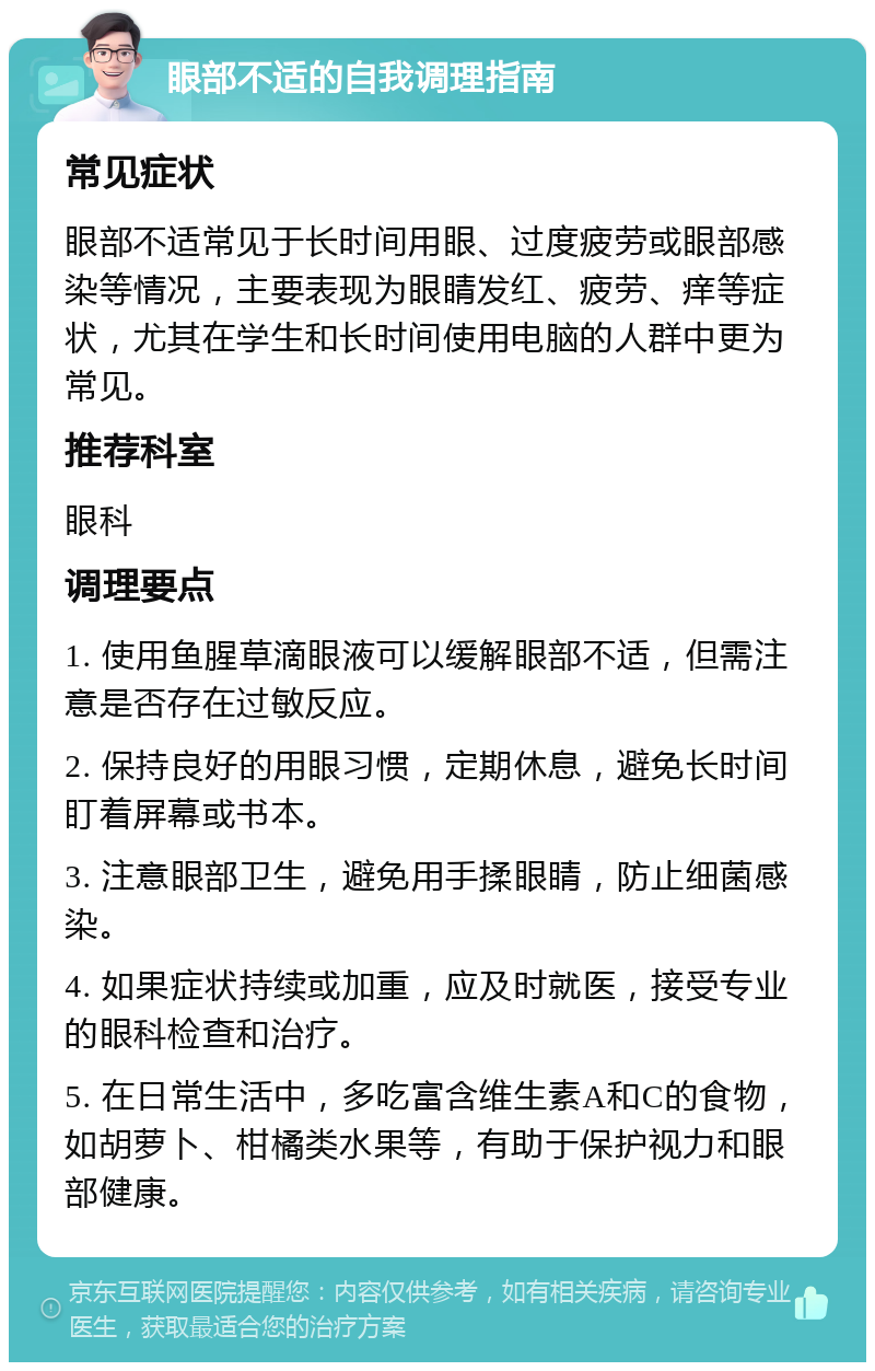 眼部不适的自我调理指南 常见症状 眼部不适常见于长时间用眼、过度疲劳或眼部感染等情况，主要表现为眼睛发红、疲劳、痒等症状，尤其在学生和长时间使用电脑的人群中更为常见。 推荐科室 眼科 调理要点 1. 使用鱼腥草滴眼液可以缓解眼部不适，但需注意是否存在过敏反应。 2. 保持良好的用眼习惯，定期休息，避免长时间盯着屏幕或书本。 3. 注意眼部卫生，避免用手揉眼睛，防止细菌感染。 4. 如果症状持续或加重，应及时就医，接受专业的眼科检查和治疗。 5. 在日常生活中，多吃富含维生素A和C的食物，如胡萝卜、柑橘类水果等，有助于保护视力和眼部健康。