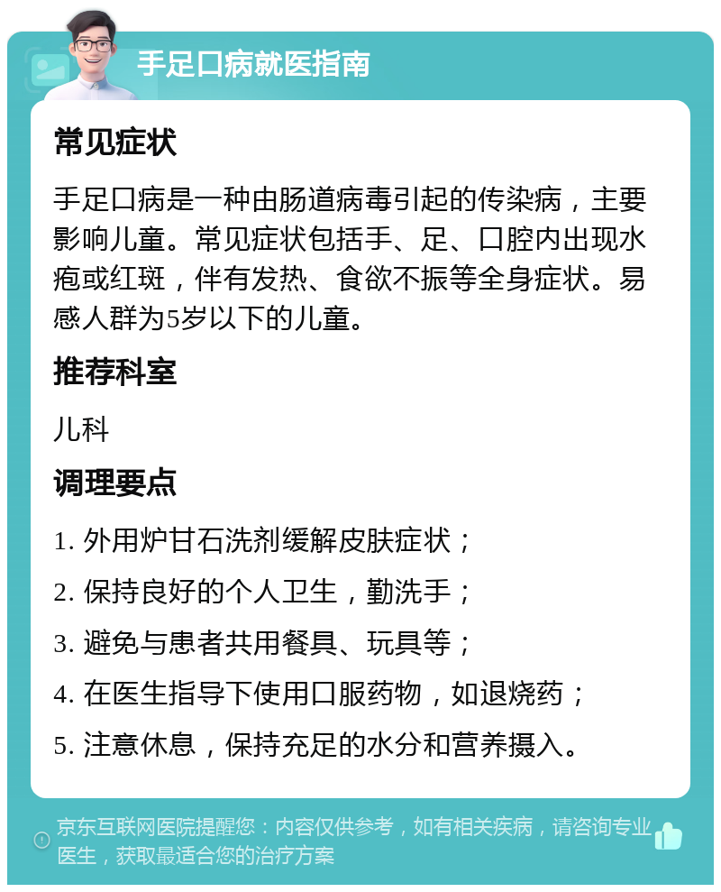 手足口病就医指南 常见症状 手足口病是一种由肠道病毒引起的传染病，主要影响儿童。常见症状包括手、足、口腔内出现水疱或红斑，伴有发热、食欲不振等全身症状。易感人群为5岁以下的儿童。 推荐科室 儿科 调理要点 1. 外用炉甘石洗剂缓解皮肤症状； 2. 保持良好的个人卫生，勤洗手； 3. 避免与患者共用餐具、玩具等； 4. 在医生指导下使用口服药物，如退烧药； 5. 注意休息，保持充足的水分和营养摄入。