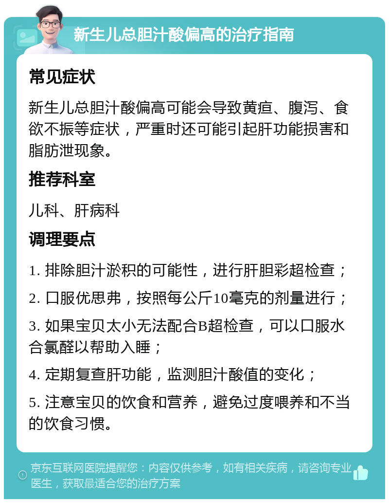 新生儿总胆汁酸偏高的治疗指南 常见症状 新生儿总胆汁酸偏高可能会导致黄疸、腹泻、食欲不振等症状，严重时还可能引起肝功能损害和脂肪泄现象。 推荐科室 儿科、肝病科 调理要点 1. 排除胆汁淤积的可能性，进行肝胆彩超检查； 2. 口服优思弗，按照每公斤10毫克的剂量进行； 3. 如果宝贝太小无法配合B超检查，可以口服水合氯醛以帮助入睡； 4. 定期复查肝功能，监测胆汁酸值的变化； 5. 注意宝贝的饮食和营养，避免过度喂养和不当的饮食习惯。