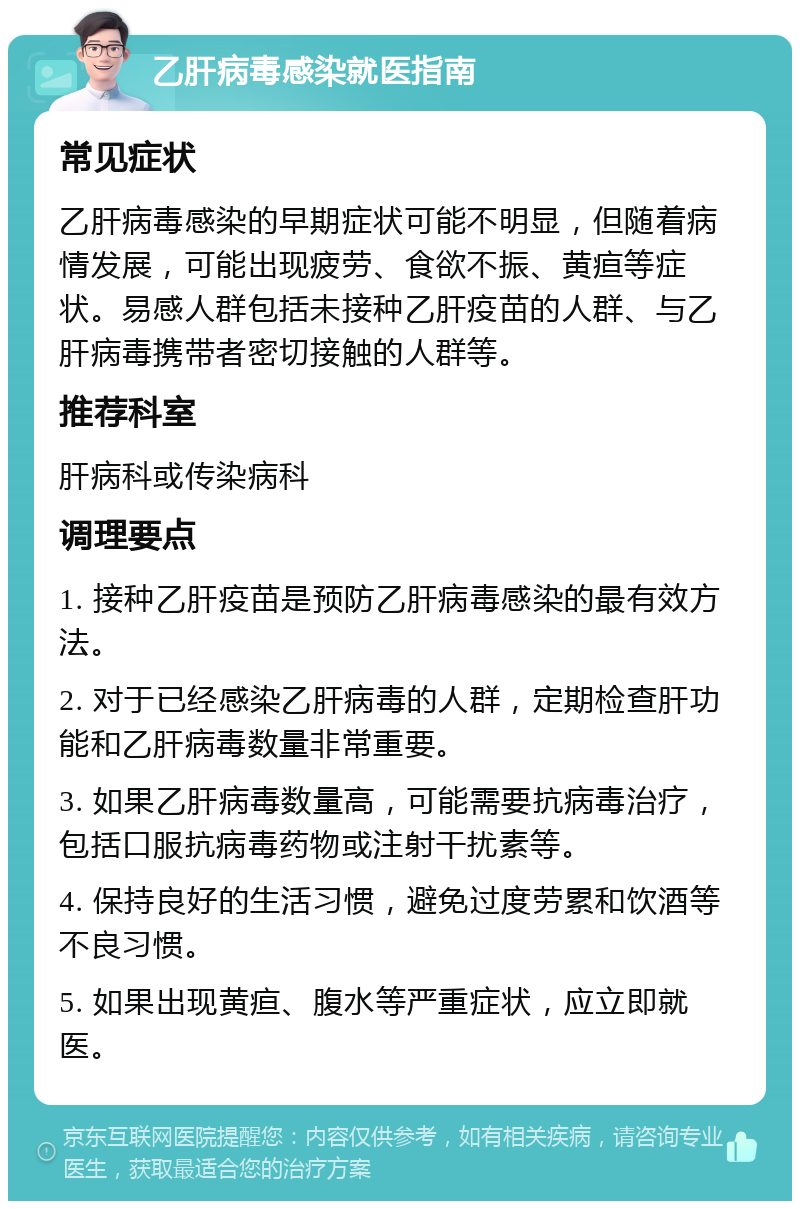 乙肝病毒感染就医指南 常见症状 乙肝病毒感染的早期症状可能不明显，但随着病情发展，可能出现疲劳、食欲不振、黄疸等症状。易感人群包括未接种乙肝疫苗的人群、与乙肝病毒携带者密切接触的人群等。 推荐科室 肝病科或传染病科 调理要点 1. 接种乙肝疫苗是预防乙肝病毒感染的最有效方法。 2. 对于已经感染乙肝病毒的人群，定期检查肝功能和乙肝病毒数量非常重要。 3. 如果乙肝病毒数量高，可能需要抗病毒治疗，包括口服抗病毒药物或注射干扰素等。 4. 保持良好的生活习惯，避免过度劳累和饮酒等不良习惯。 5. 如果出现黄疸、腹水等严重症状，应立即就医。