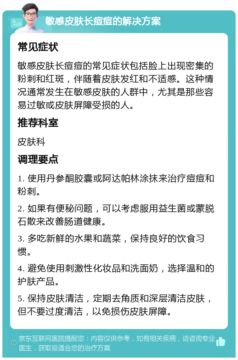 敏感皮肤长痘痘的解决方案 常见症状 敏感皮肤长痘痘的常见症状包括脸上出现密集的粉刺和红斑，伴随着皮肤发红和不适感。这种情况通常发生在敏感皮肤的人群中，尤其是那些容易过敏或皮肤屏障受损的人。 推荐科室 皮肤科 调理要点 1. 使用丹参酮胶囊或阿达帕林涂抹来治疗痘痘和粉刺。 2. 如果有便秘问题，可以考虑服用益生菌或蒙脱石散来改善肠道健康。 3. 多吃新鲜的水果和蔬菜，保持良好的饮食习惯。 4. 避免使用刺激性化妆品和洗面奶，选择温和的护肤产品。 5. 保持皮肤清洁，定期去角质和深层清洁皮肤，但不要过度清洁，以免损伤皮肤屏障。