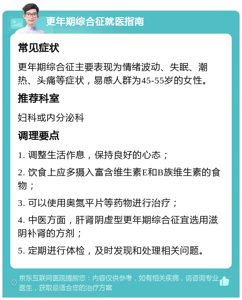 更年期综合征就医指南 常见症状 更年期综合征主要表现为情绪波动、失眠、潮热、头痛等症状，易感人群为45-55岁的女性。 推荐科室 妇科或内分泌科 调理要点 1. 调整生活作息，保持良好的心态； 2. 饮食上应多摄入富含维生素E和B族维生素的食物； 3. 可以使用奥氮平片等药物进行治疗； 4. 中医方面，肝肾阴虚型更年期综合征宜选用滋阴补肾的方剂； 5. 定期进行体检，及时发现和处理相关问题。