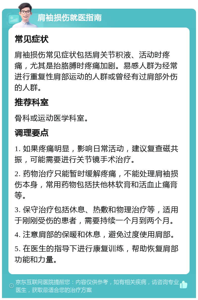 肩袖损伤就医指南 常见症状 肩袖损伤常见症状包括肩关节积液、活动时疼痛，尤其是抬胳膊时疼痛加剧。易感人群为经常进行重复性肩部运动的人群或曾经有过肩部外伤的人群。 推荐科室 骨科或运动医学科室。 调理要点 1. 如果疼痛明显，影响日常活动，建议复查磁共振，可能需要进行关节镜手术治疗。 2. 药物治疗只能暂时缓解疼痛，不能处理肩袖损伤本身，常用药物包括扶他林软膏和活血止痛膏等。 3. 保守治疗包括休息、热敷和物理治疗等，适用于刚刚受伤的患者，需要持续一个月到两个月。 4. 注意肩部的保暖和休息，避免过度使用肩部。 5. 在医生的指导下进行康复训练，帮助恢复肩部功能和力量。