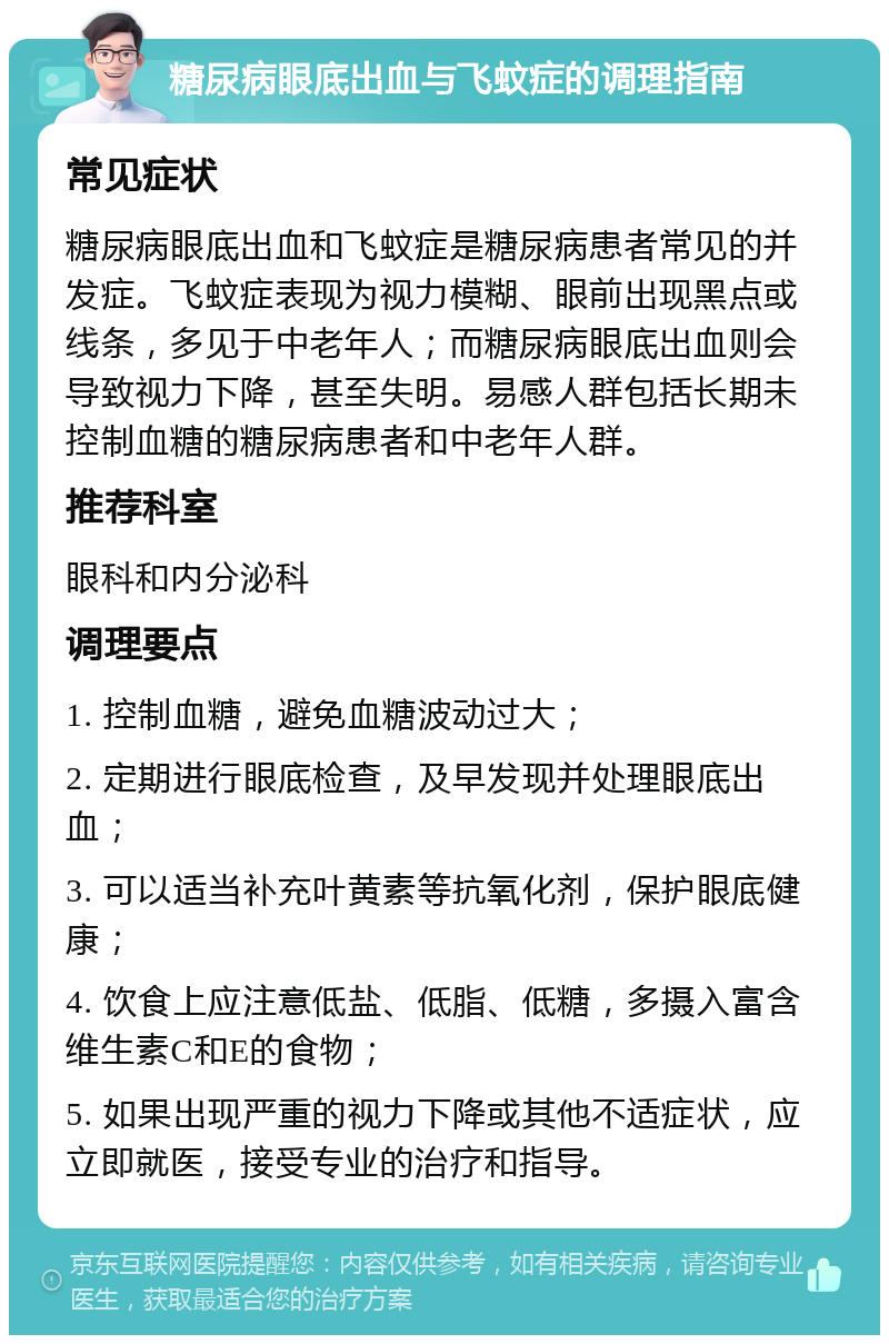 糖尿病眼底出血与飞蚊症的调理指南 常见症状 糖尿病眼底出血和飞蚊症是糖尿病患者常见的并发症。飞蚊症表现为视力模糊、眼前出现黑点或线条，多见于中老年人；而糖尿病眼底出血则会导致视力下降，甚至失明。易感人群包括长期未控制血糖的糖尿病患者和中老年人群。 推荐科室 眼科和内分泌科 调理要点 1. 控制血糖，避免血糖波动过大； 2. 定期进行眼底检查，及早发现并处理眼底出血； 3. 可以适当补充叶黄素等抗氧化剂，保护眼底健康； 4. 饮食上应注意低盐、低脂、低糖，多摄入富含维生素C和E的食物； 5. 如果出现严重的视力下降或其他不适症状，应立即就医，接受专业的治疗和指导。