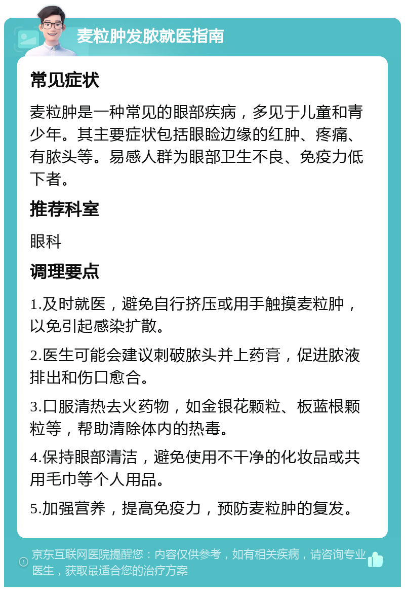 麦粒肿发脓就医指南 常见症状 麦粒肿是一种常见的眼部疾病，多见于儿童和青少年。其主要症状包括眼睑边缘的红肿、疼痛、有脓头等。易感人群为眼部卫生不良、免疫力低下者。 推荐科室 眼科 调理要点 1.及时就医，避免自行挤压或用手触摸麦粒肿，以免引起感染扩散。 2.医生可能会建议刺破脓头并上药膏，促进脓液排出和伤口愈合。 3.口服清热去火药物，如金银花颗粒、板蓝根颗粒等，帮助清除体内的热毒。 4.保持眼部清洁，避免使用不干净的化妆品或共用毛巾等个人用品。 5.加强营养，提高免疫力，预防麦粒肿的复发。