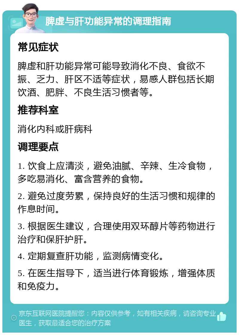 脾虚与肝功能异常的调理指南 常见症状 脾虚和肝功能异常可能导致消化不良、食欲不振、乏力、肝区不适等症状，易感人群包括长期饮酒、肥胖、不良生活习惯者等。 推荐科室 消化内科或肝病科 调理要点 1. 饮食上应清淡，避免油腻、辛辣、生冷食物，多吃易消化、富含营养的食物。 2. 避免过度劳累，保持良好的生活习惯和规律的作息时间。 3. 根据医生建议，合理使用双环醇片等药物进行治疗和保肝护肝。 4. 定期复查肝功能，监测病情变化。 5. 在医生指导下，适当进行体育锻炼，增强体质和免疫力。