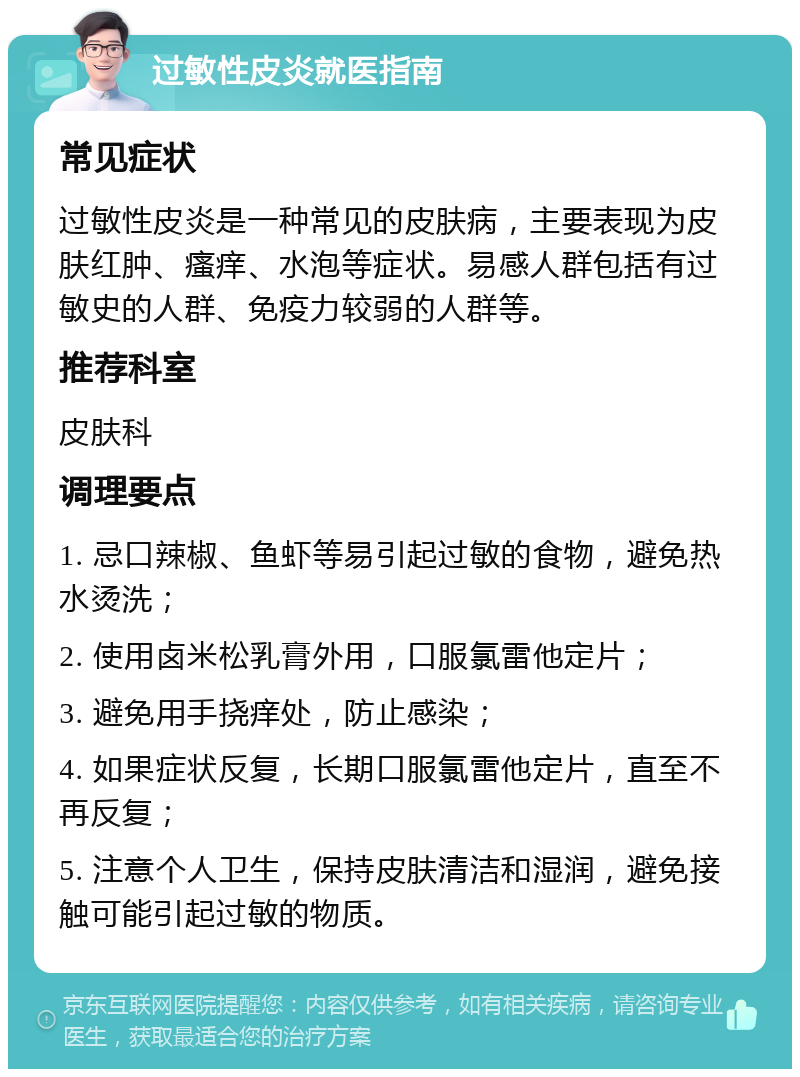 过敏性皮炎就医指南 常见症状 过敏性皮炎是一种常见的皮肤病，主要表现为皮肤红肿、瘙痒、水泡等症状。易感人群包括有过敏史的人群、免疫力较弱的人群等。 推荐科室 皮肤科 调理要点 1. 忌口辣椒、鱼虾等易引起过敏的食物，避免热水烫洗； 2. 使用卤米松乳膏外用，口服氯雷他定片； 3. 避免用手挠痒处，防止感染； 4. 如果症状反复，长期口服氯雷他定片，直至不再反复； 5. 注意个人卫生，保持皮肤清洁和湿润，避免接触可能引起过敏的物质。