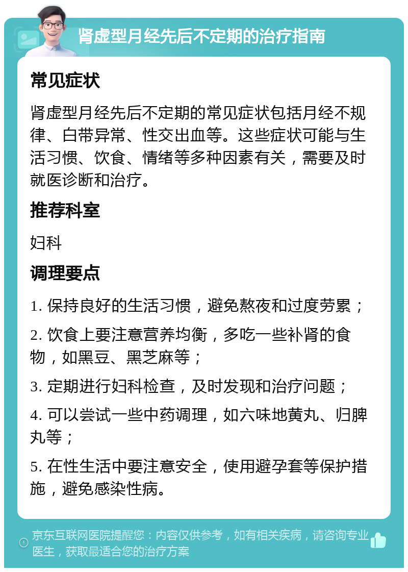 肾虚型月经先后不定期的治疗指南 常见症状 肾虚型月经先后不定期的常见症状包括月经不规律、白带异常、性交出血等。这些症状可能与生活习惯、饮食、情绪等多种因素有关，需要及时就医诊断和治疗。 推荐科室 妇科 调理要点 1. 保持良好的生活习惯，避免熬夜和过度劳累； 2. 饮食上要注意营养均衡，多吃一些补肾的食物，如黑豆、黑芝麻等； 3. 定期进行妇科检查，及时发现和治疗问题； 4. 可以尝试一些中药调理，如六味地黄丸、归脾丸等； 5. 在性生活中要注意安全，使用避孕套等保护措施，避免感染性病。