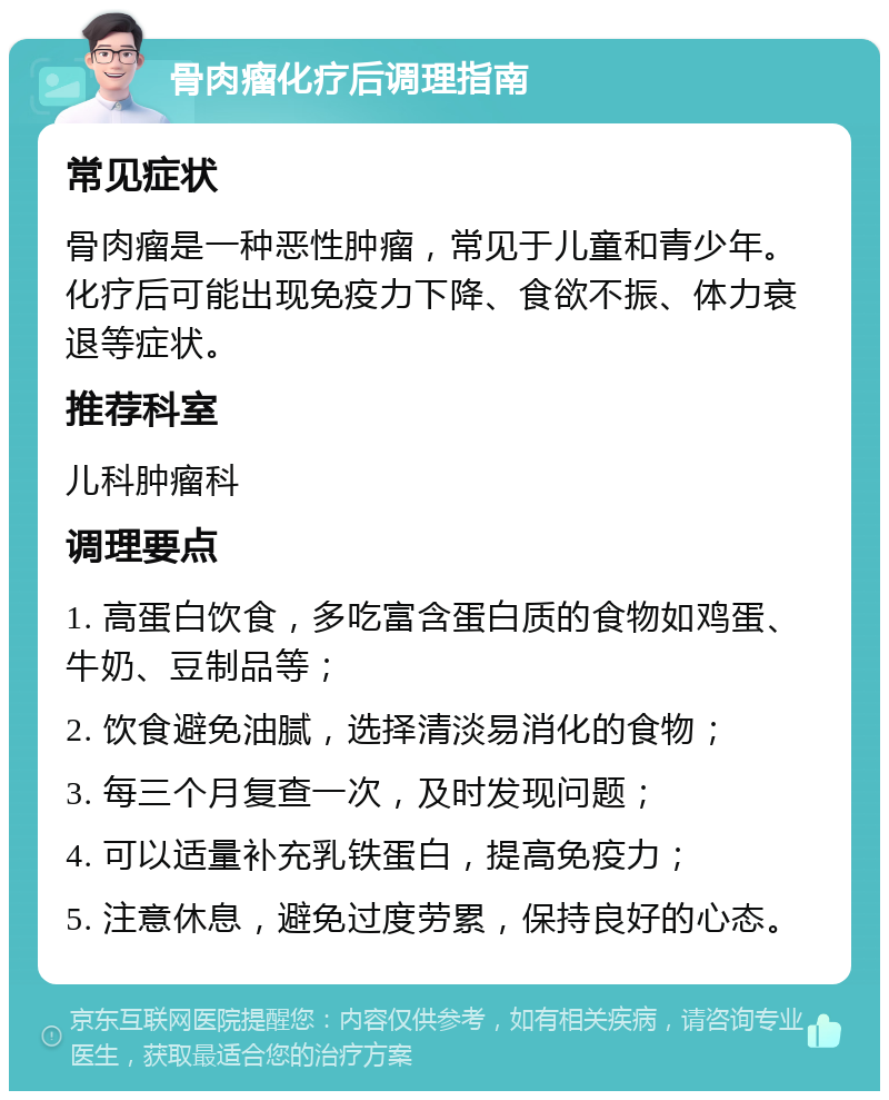 骨肉瘤化疗后调理指南 常见症状 骨肉瘤是一种恶性肿瘤，常见于儿童和青少年。化疗后可能出现免疫力下降、食欲不振、体力衰退等症状。 推荐科室 儿科肿瘤科 调理要点 1. 高蛋白饮食，多吃富含蛋白质的食物如鸡蛋、牛奶、豆制品等； 2. 饮食避免油腻，选择清淡易消化的食物； 3. 每三个月复查一次，及时发现问题； 4. 可以适量补充乳铁蛋白，提高免疫力； 5. 注意休息，避免过度劳累，保持良好的心态。