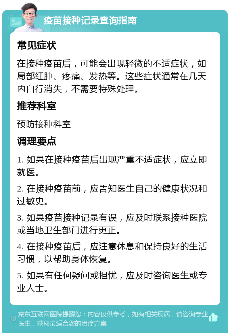 疫苗接种记录查询指南 常见症状 在接种疫苗后，可能会出现轻微的不适症状，如局部红肿、疼痛、发热等。这些症状通常在几天内自行消失，不需要特殊处理。 推荐科室 预防接种科室 调理要点 1. 如果在接种疫苗后出现严重不适症状，应立即就医。 2. 在接种疫苗前，应告知医生自己的健康状况和过敏史。 3. 如果疫苗接种记录有误，应及时联系接种医院或当地卫生部门进行更正。 4. 在接种疫苗后，应注意休息和保持良好的生活习惯，以帮助身体恢复。 5. 如果有任何疑问或担忧，应及时咨询医生或专业人士。