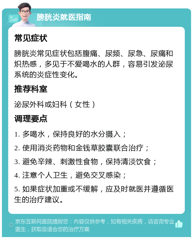 膀胱炎就医指南 常见症状 膀胱炎常见症状包括腹痛、尿频、尿急、尿痛和炽热感，多见于不爱喝水的人群，容易引发泌尿系统的炎症性变化。 推荐科室 泌尿外科或妇科（女性） 调理要点 1. 多喝水，保持良好的水分摄入； 2. 使用消炎药物和金钱草胶囊联合治疗； 3. 避免辛辣、刺激性食物，保持清淡饮食； 4. 注意个人卫生，避免交叉感染； 5. 如果症状加重或不缓解，应及时就医并遵循医生的治疗建议。