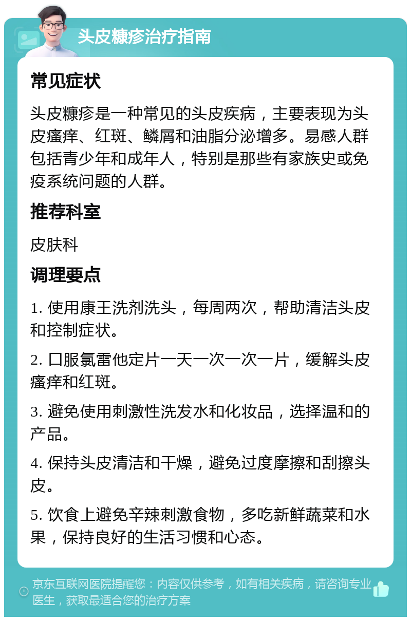 头皮糠疹治疗指南 常见症状 头皮糠疹是一种常见的头皮疾病，主要表现为头皮瘙痒、红斑、鳞屑和油脂分泌增多。易感人群包括青少年和成年人，特别是那些有家族史或免疫系统问题的人群。 推荐科室 皮肤科 调理要点 1. 使用康王洗剂洗头，每周两次，帮助清洁头皮和控制症状。 2. 口服氯雷他定片一天一次一次一片，缓解头皮瘙痒和红斑。 3. 避免使用刺激性洗发水和化妆品，选择温和的产品。 4. 保持头皮清洁和干燥，避免过度摩擦和刮擦头皮。 5. 饮食上避免辛辣刺激食物，多吃新鲜蔬菜和水果，保持良好的生活习惯和心态。