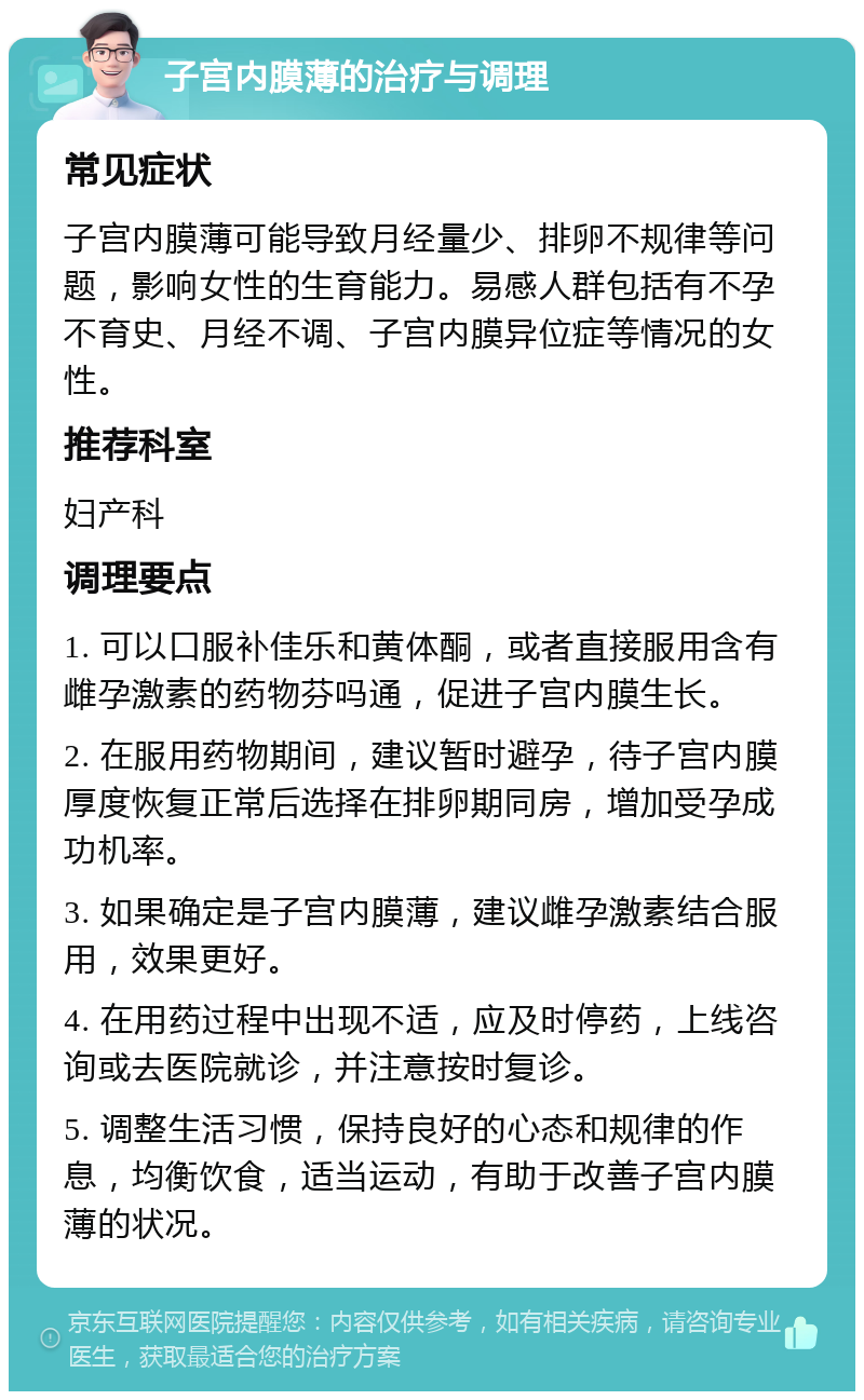 子宫内膜薄的治疗与调理 常见症状 子宫内膜薄可能导致月经量少、排卵不规律等问题，影响女性的生育能力。易感人群包括有不孕不育史、月经不调、子宫内膜异位症等情况的女性。 推荐科室 妇产科 调理要点 1. 可以口服补佳乐和黄体酮，或者直接服用含有雌孕激素的药物芬吗通，促进子宫内膜生长。 2. 在服用药物期间，建议暂时避孕，待子宫内膜厚度恢复正常后选择在排卵期同房，增加受孕成功机率。 3. 如果确定是子宫内膜薄，建议雌孕激素结合服用，效果更好。 4. 在用药过程中出现不适，应及时停药，上线咨询或去医院就诊，并注意按时复诊。 5. 调整生活习惯，保持良好的心态和规律的作息，均衡饮食，适当运动，有助于改善子宫内膜薄的状况。