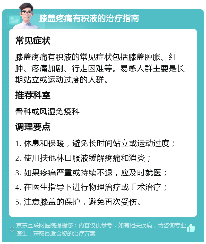 膝盖疼痛有积液的治疗指南 常见症状 膝盖疼痛有积液的常见症状包括膝盖肿胀、红肿、疼痛加剧、行走困难等。易感人群主要是长期站立或运动过度的人群。 推荐科室 骨科或风湿免疫科 调理要点 1. 休息和保暖，避免长时间站立或运动过度； 2. 使用扶他林口服液缓解疼痛和消炎； 3. 如果疼痛严重或持续不退，应及时就医； 4. 在医生指导下进行物理治疗或手术治疗； 5. 注意膝盖的保护，避免再次受伤。