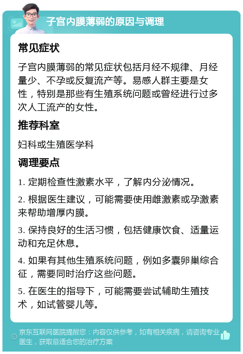 子宫内膜薄弱的原因与调理 常见症状 子宫内膜薄弱的常见症状包括月经不规律、月经量少、不孕或反复流产等。易感人群主要是女性，特别是那些有生殖系统问题或曾经进行过多次人工流产的女性。 推荐科室 妇科或生殖医学科 调理要点 1. 定期检查性激素水平，了解内分泌情况。 2. 根据医生建议，可能需要使用雌激素或孕激素来帮助增厚内膜。 3. 保持良好的生活习惯，包括健康饮食、适量运动和充足休息。 4. 如果有其他生殖系统问题，例如多囊卵巢综合征，需要同时治疗这些问题。 5. 在医生的指导下，可能需要尝试辅助生殖技术，如试管婴儿等。