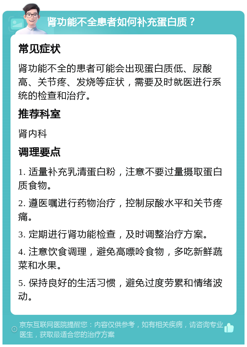 肾功能不全患者如何补充蛋白质？ 常见症状 肾功能不全的患者可能会出现蛋白质低、尿酸高、关节疼、发烧等症状，需要及时就医进行系统的检查和治疗。 推荐科室 肾内科 调理要点 1. 适量补充乳清蛋白粉，注意不要过量摄取蛋白质食物。 2. 遵医嘱进行药物治疗，控制尿酸水平和关节疼痛。 3. 定期进行肾功能检查，及时调整治疗方案。 4. 注意饮食调理，避免高嘌呤食物，多吃新鲜蔬菜和水果。 5. 保持良好的生活习惯，避免过度劳累和情绪波动。