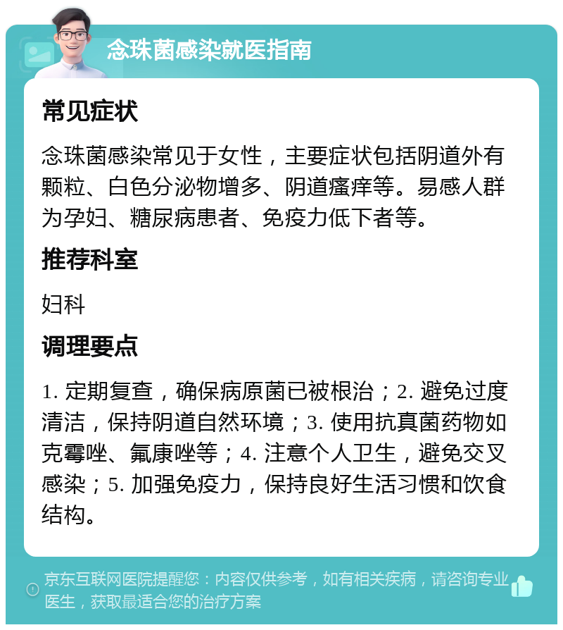 念珠菌感染就医指南 常见症状 念珠菌感染常见于女性，主要症状包括阴道外有颗粒、白色分泌物增多、阴道瘙痒等。易感人群为孕妇、糖尿病患者、免疫力低下者等。 推荐科室 妇科 调理要点 1. 定期复查，确保病原菌已被根治；2. 避免过度清洁，保持阴道自然环境；3. 使用抗真菌药物如克霉唑、氟康唑等；4. 注意个人卫生，避免交叉感染；5. 加强免疫力，保持良好生活习惯和饮食结构。