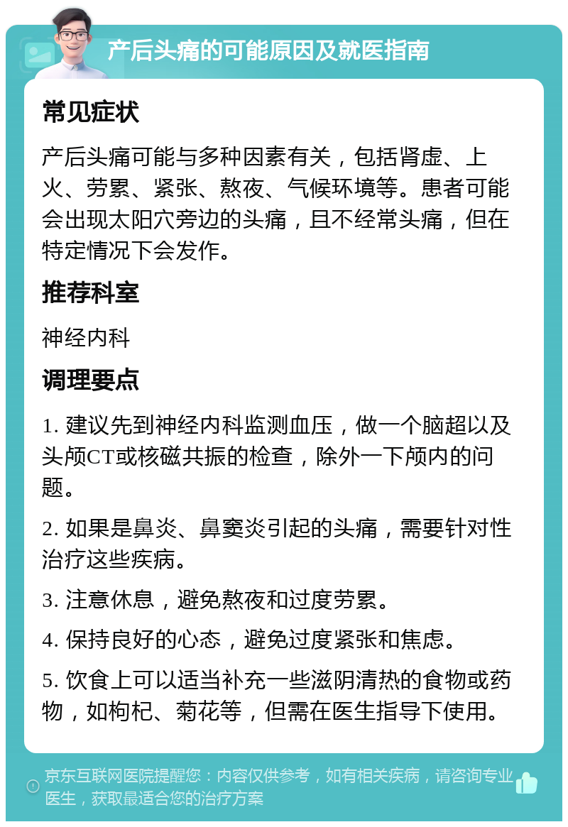 产后头痛的可能原因及就医指南 常见症状 产后头痛可能与多种因素有关，包括肾虚、上火、劳累、紧张、熬夜、气候环境等。患者可能会出现太阳穴旁边的头痛，且不经常头痛，但在特定情况下会发作。 推荐科室 神经内科 调理要点 1. 建议先到神经内科监测血压，做一个脑超以及头颅CT或核磁共振的检查，除外一下颅内的问题。 2. 如果是鼻炎、鼻窦炎引起的头痛，需要针对性治疗这些疾病。 3. 注意休息，避免熬夜和过度劳累。 4. 保持良好的心态，避免过度紧张和焦虑。 5. 饮食上可以适当补充一些滋阴清热的食物或药物，如枸杞、菊花等，但需在医生指导下使用。