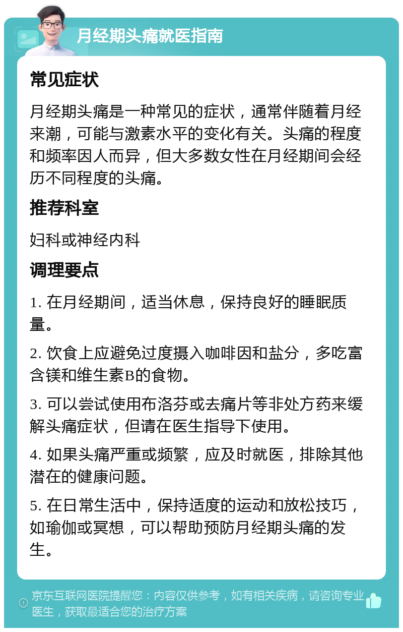 月经期头痛就医指南 常见症状 月经期头痛是一种常见的症状，通常伴随着月经来潮，可能与激素水平的变化有关。头痛的程度和频率因人而异，但大多数女性在月经期间会经历不同程度的头痛。 推荐科室 妇科或神经内科 调理要点 1. 在月经期间，适当休息，保持良好的睡眠质量。 2. 饮食上应避免过度摄入咖啡因和盐分，多吃富含镁和维生素B的食物。 3. 可以尝试使用布洛芬或去痛片等非处方药来缓解头痛症状，但请在医生指导下使用。 4. 如果头痛严重或频繁，应及时就医，排除其他潜在的健康问题。 5. 在日常生活中，保持适度的运动和放松技巧，如瑜伽或冥想，可以帮助预防月经期头痛的发生。