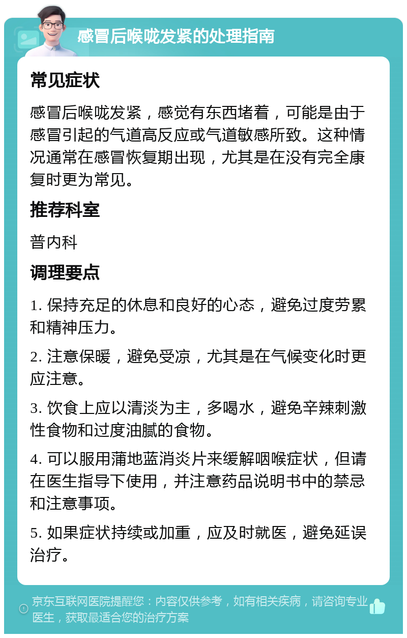 感冒后喉咙发紧的处理指南 常见症状 感冒后喉咙发紧，感觉有东西堵着，可能是由于感冒引起的气道高反应或气道敏感所致。这种情况通常在感冒恢复期出现，尤其是在没有完全康复时更为常见。 推荐科室 普内科 调理要点 1. 保持充足的休息和良好的心态，避免过度劳累和精神压力。 2. 注意保暖，避免受凉，尤其是在气候变化时更应注意。 3. 饮食上应以清淡为主，多喝水，避免辛辣刺激性食物和过度油腻的食物。 4. 可以服用蒲地蓝消炎片来缓解咽喉症状，但请在医生指导下使用，并注意药品说明书中的禁忌和注意事项。 5. 如果症状持续或加重，应及时就医，避免延误治疗。