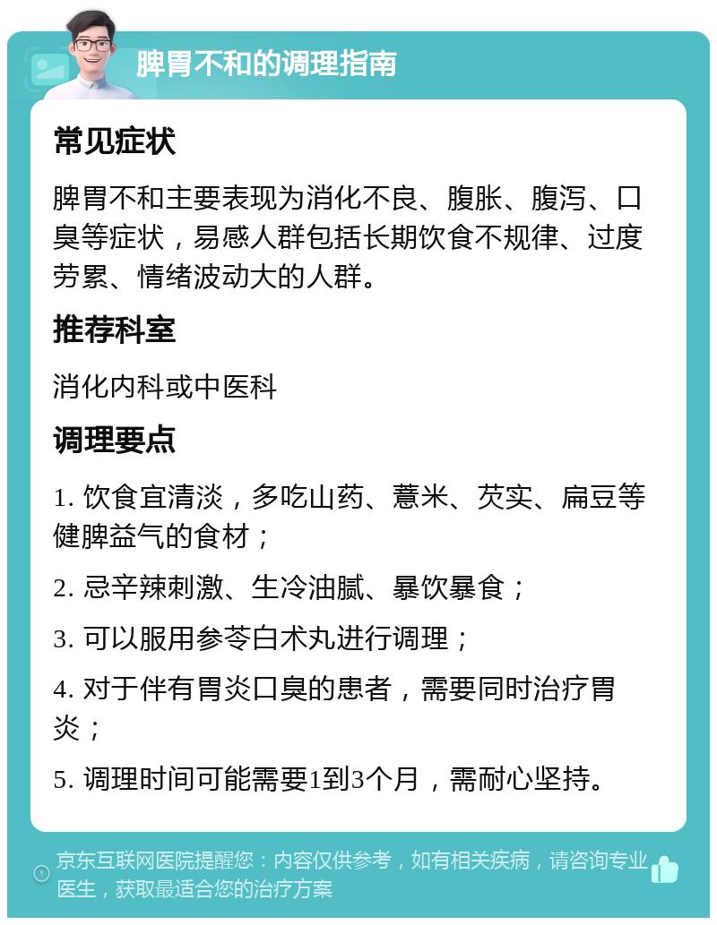 脾胃不和的调理指南 常见症状 脾胃不和主要表现为消化不良、腹胀、腹泻、口臭等症状，易感人群包括长期饮食不规律、过度劳累、情绪波动大的人群。 推荐科室 消化内科或中医科 调理要点 1. 饮食宜清淡，多吃山药、薏米、芡实、扁豆等健脾益气的食材； 2. 忌辛辣刺激、生冷油腻、暴饮暴食； 3. 可以服用参苓白术丸进行调理； 4. 对于伴有胃炎口臭的患者，需要同时治疗胃炎； 5. 调理时间可能需要1到3个月，需耐心坚持。