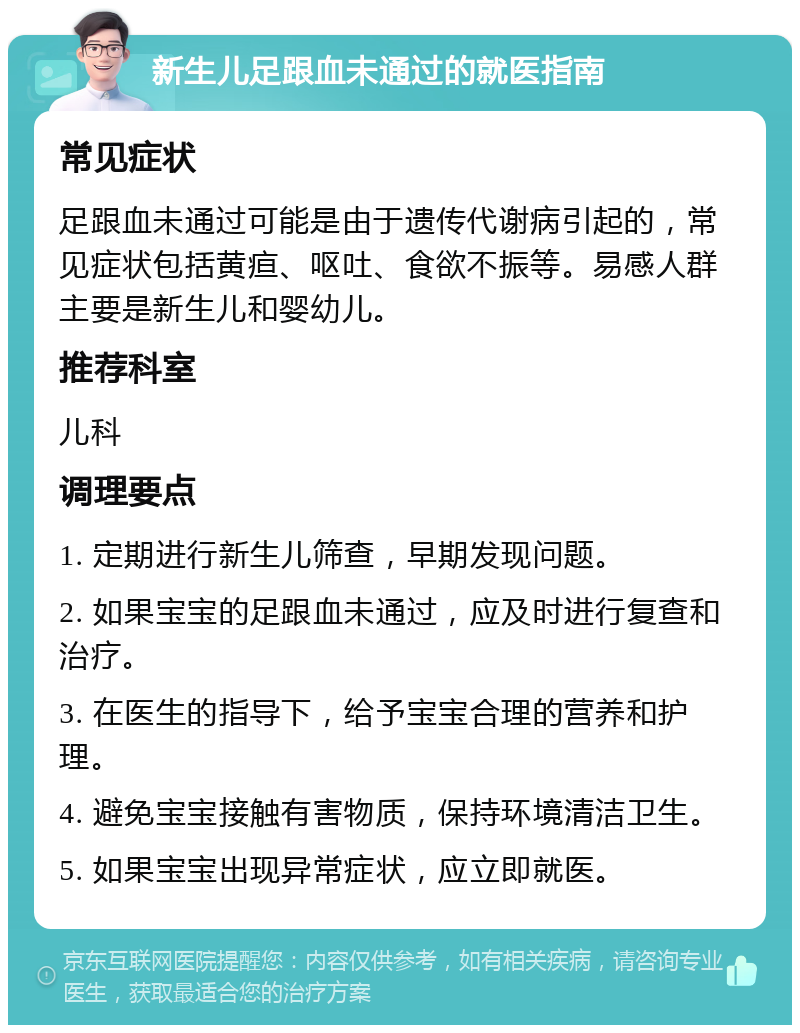 新生儿足跟血未通过的就医指南 常见症状 足跟血未通过可能是由于遗传代谢病引起的，常见症状包括黄疸、呕吐、食欲不振等。易感人群主要是新生儿和婴幼儿。 推荐科室 儿科 调理要点 1. 定期进行新生儿筛查，早期发现问题。 2. 如果宝宝的足跟血未通过，应及时进行复查和治疗。 3. 在医生的指导下，给予宝宝合理的营养和护理。 4. 避免宝宝接触有害物质，保持环境清洁卫生。 5. 如果宝宝出现异常症状，应立即就医。