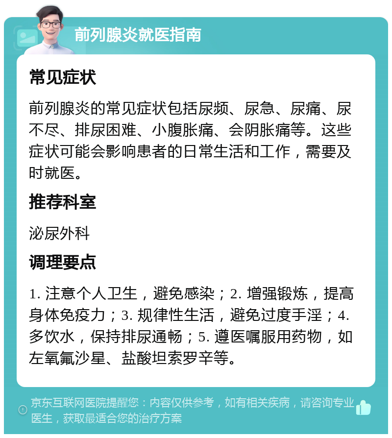 前列腺炎就医指南 常见症状 前列腺炎的常见症状包括尿频、尿急、尿痛、尿不尽、排尿困难、小腹胀痛、会阴胀痛等。这些症状可能会影响患者的日常生活和工作，需要及时就医。 推荐科室 泌尿外科 调理要点 1. 注意个人卫生，避免感染；2. 增强锻炼，提高身体免疫力；3. 规律性生活，避免过度手淫；4. 多饮水，保持排尿通畅；5. 遵医嘱服用药物，如左氧氟沙星、盐酸坦索罗辛等。