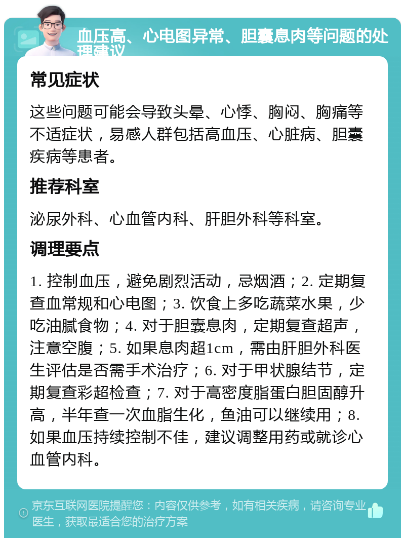 血压高、心电图异常、胆囊息肉等问题的处理建议 常见症状 这些问题可能会导致头晕、心悸、胸闷、胸痛等不适症状，易感人群包括高血压、心脏病、胆囊疾病等患者。 推荐科室 泌尿外科、心血管内科、肝胆外科等科室。 调理要点 1. 控制血压，避免剧烈活动，忌烟酒；2. 定期复查血常规和心电图；3. 饮食上多吃蔬菜水果，少吃油腻食物；4. 对于胆囊息肉，定期复查超声，注意空腹；5. 如果息肉超1cm，需由肝胆外科医生评估是否需手术治疗；6. 对于甲状腺结节，定期复查彩超检查；7. 对于高密度脂蛋白胆固醇升高，半年查一次血脂生化，鱼油可以继续用；8. 如果血压持续控制不佳，建议调整用药或就诊心血管内科。