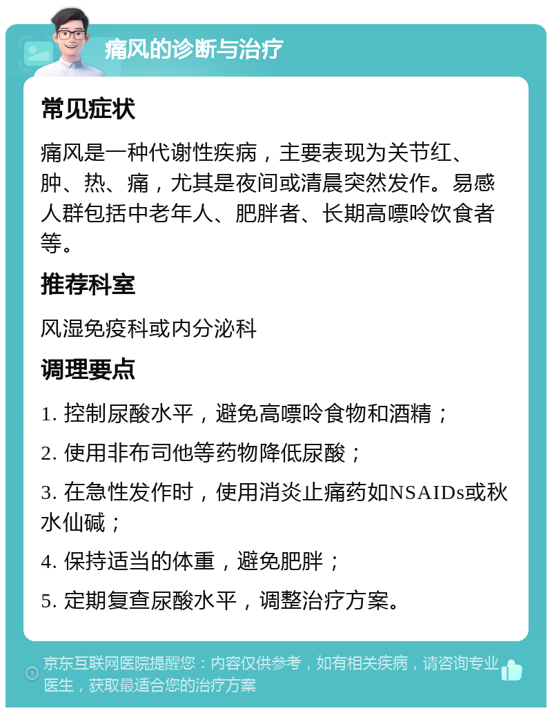 痛风的诊断与治疗 常见症状 痛风是一种代谢性疾病，主要表现为关节红、肿、热、痛，尤其是夜间或清晨突然发作。易感人群包括中老年人、肥胖者、长期高嘌呤饮食者等。 推荐科室 风湿免疫科或内分泌科 调理要点 1. 控制尿酸水平，避免高嘌呤食物和酒精； 2. 使用非布司他等药物降低尿酸； 3. 在急性发作时，使用消炎止痛药如NSAIDs或秋水仙碱； 4. 保持适当的体重，避免肥胖； 5. 定期复查尿酸水平，调整治疗方案。