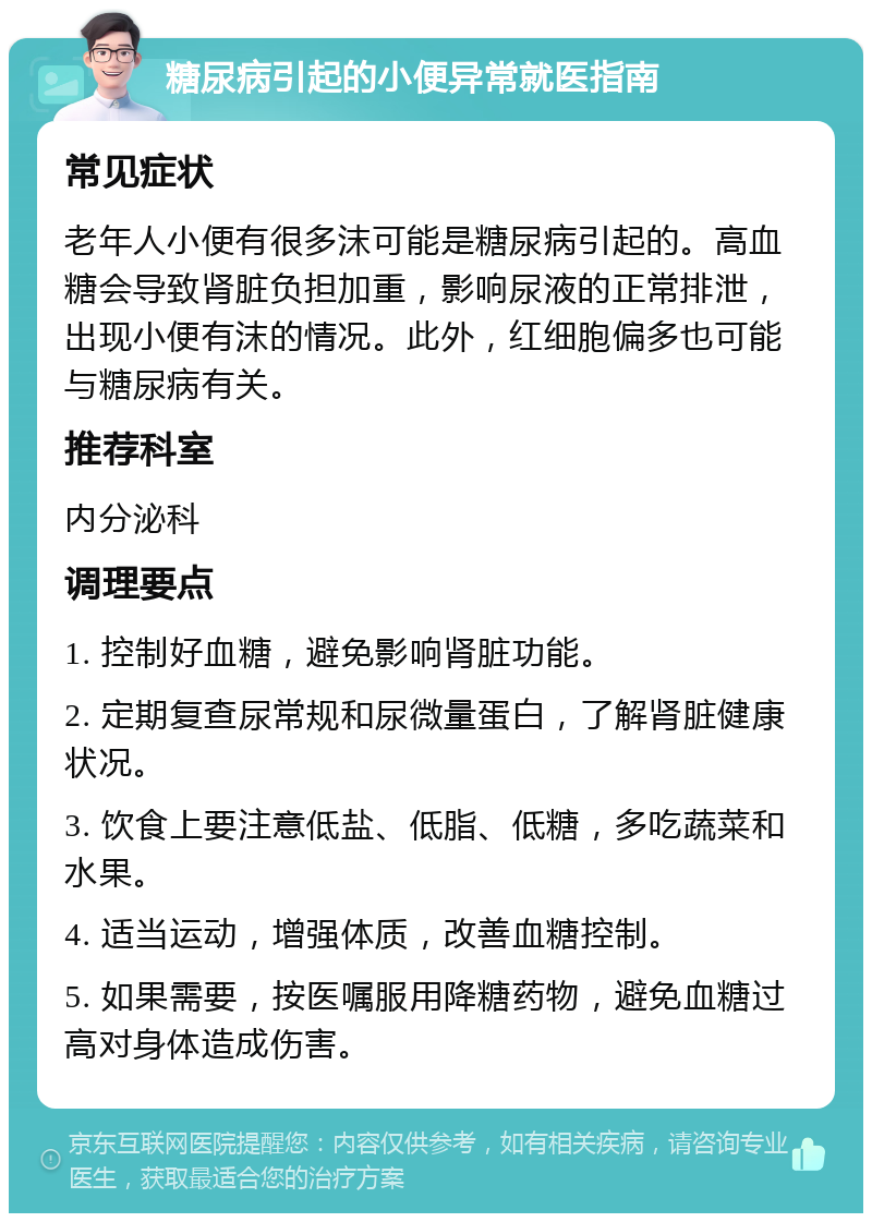 糖尿病引起的小便异常就医指南 常见症状 老年人小便有很多沫可能是糖尿病引起的。高血糖会导致肾脏负担加重，影响尿液的正常排泄，出现小便有沫的情况。此外，红细胞偏多也可能与糖尿病有关。 推荐科室 内分泌科 调理要点 1. 控制好血糖，避免影响肾脏功能。 2. 定期复查尿常规和尿微量蛋白，了解肾脏健康状况。 3. 饮食上要注意低盐、低脂、低糖，多吃蔬菜和水果。 4. 适当运动，增强体质，改善血糖控制。 5. 如果需要，按医嘱服用降糖药物，避免血糖过高对身体造成伤害。