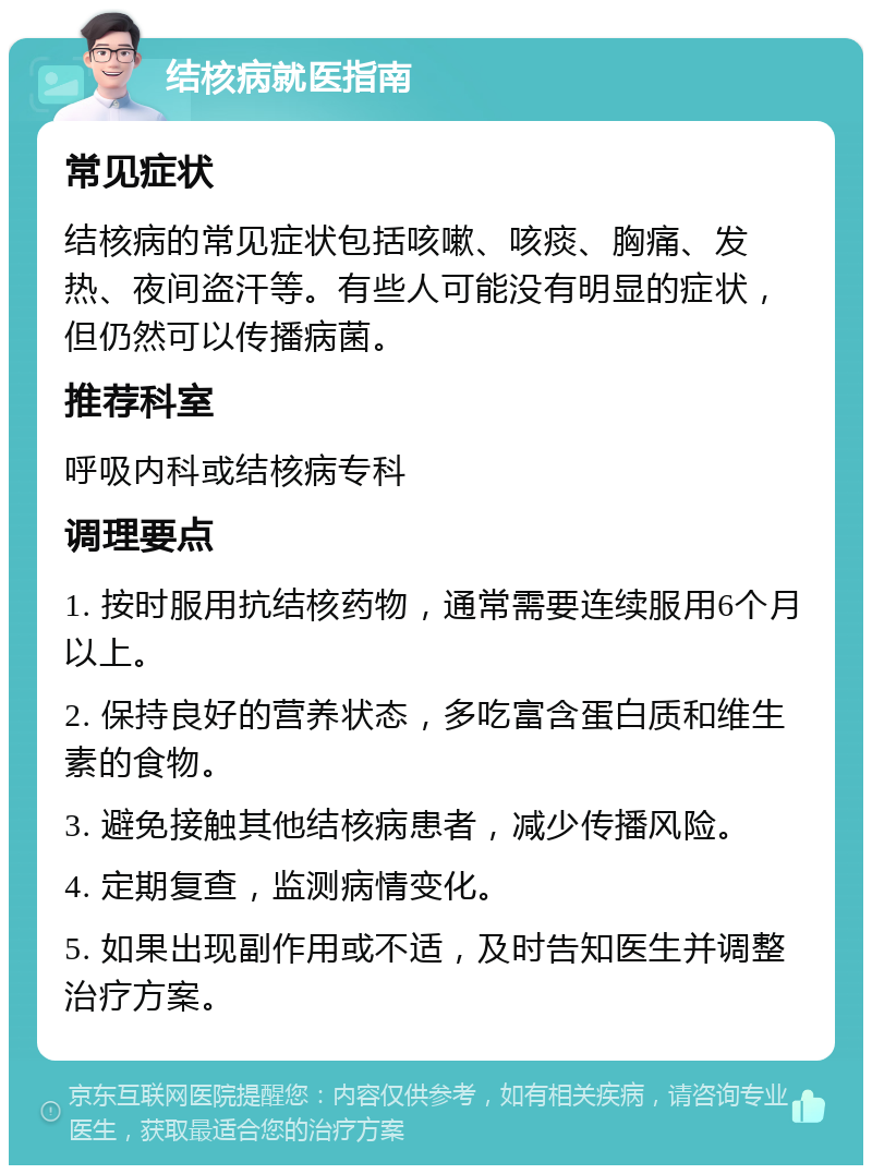 结核病就医指南 常见症状 结核病的常见症状包括咳嗽、咳痰、胸痛、发热、夜间盗汗等。有些人可能没有明显的症状，但仍然可以传播病菌。 推荐科室 呼吸内科或结核病专科 调理要点 1. 按时服用抗结核药物，通常需要连续服用6个月以上。 2. 保持良好的营养状态，多吃富含蛋白质和维生素的食物。 3. 避免接触其他结核病患者，减少传播风险。 4. 定期复查，监测病情变化。 5. 如果出现副作用或不适，及时告知医生并调整治疗方案。