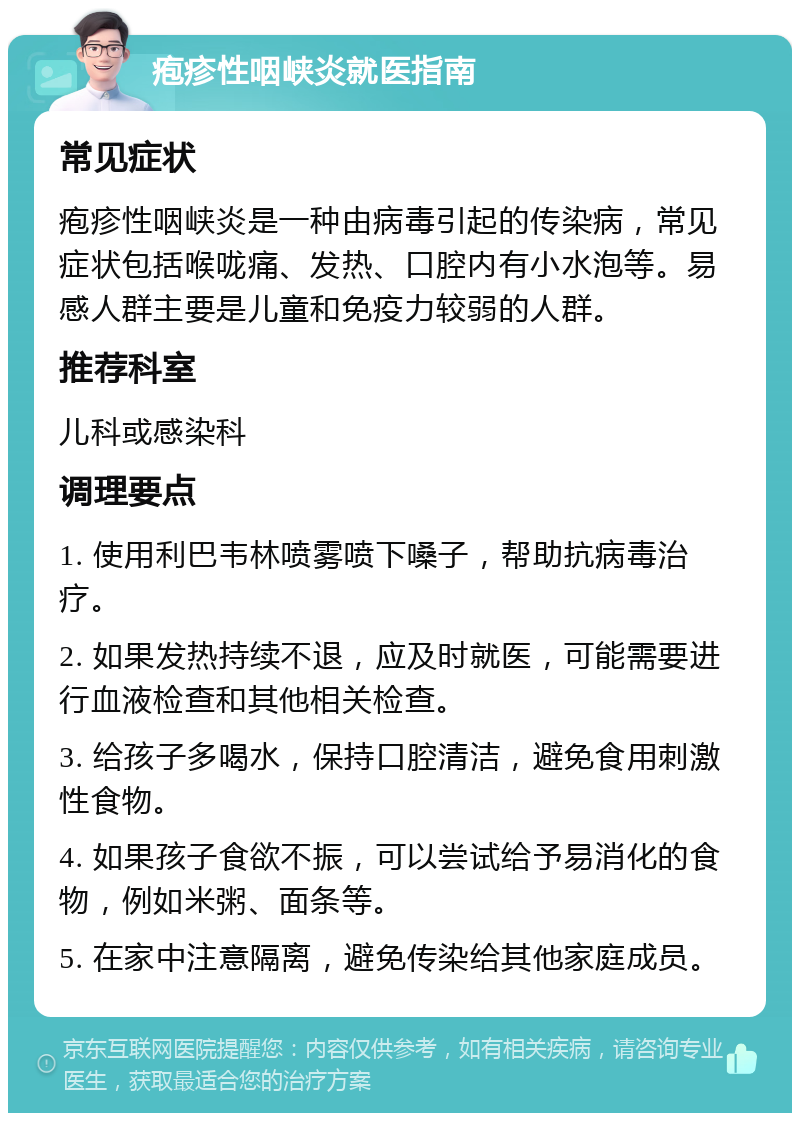 疱疹性咽峡炎就医指南 常见症状 疱疹性咽峡炎是一种由病毒引起的传染病，常见症状包括喉咙痛、发热、口腔内有小水泡等。易感人群主要是儿童和免疫力较弱的人群。 推荐科室 儿科或感染科 调理要点 1. 使用利巴韦林喷雾喷下嗓子，帮助抗病毒治疗。 2. 如果发热持续不退，应及时就医，可能需要进行血液检查和其他相关检查。 3. 给孩子多喝水，保持口腔清洁，避免食用刺激性食物。 4. 如果孩子食欲不振，可以尝试给予易消化的食物，例如米粥、面条等。 5. 在家中注意隔离，避免传染给其他家庭成员。