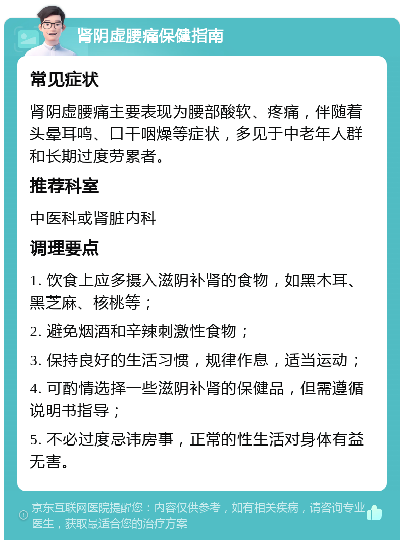 肾阴虚腰痛保健指南 常见症状 肾阴虚腰痛主要表现为腰部酸软、疼痛，伴随着头晕耳鸣、口干咽燥等症状，多见于中老年人群和长期过度劳累者。 推荐科室 中医科或肾脏内科 调理要点 1. 饮食上应多摄入滋阴补肾的食物，如黑木耳、黑芝麻、核桃等； 2. 避免烟酒和辛辣刺激性食物； 3. 保持良好的生活习惯，规律作息，适当运动； 4. 可酌情选择一些滋阴补肾的保健品，但需遵循说明书指导； 5. 不必过度忌讳房事，正常的性生活对身体有益无害。