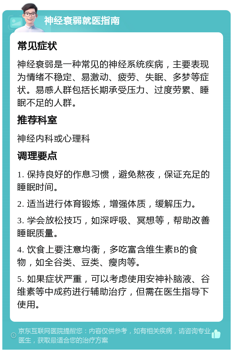 神经衰弱就医指南 常见症状 神经衰弱是一种常见的神经系统疾病，主要表现为情绪不稳定、易激动、疲劳、失眠、多梦等症状。易感人群包括长期承受压力、过度劳累、睡眠不足的人群。 推荐科室 神经内科或心理科 调理要点 1. 保持良好的作息习惯，避免熬夜，保证充足的睡眠时间。 2. 适当进行体育锻炼，增强体质，缓解压力。 3. 学会放松技巧，如深呼吸、冥想等，帮助改善睡眠质量。 4. 饮食上要注意均衡，多吃富含维生素B的食物，如全谷类、豆类、瘦肉等。 5. 如果症状严重，可以考虑使用安神补脑液、谷维素等中成药进行辅助治疗，但需在医生指导下使用。