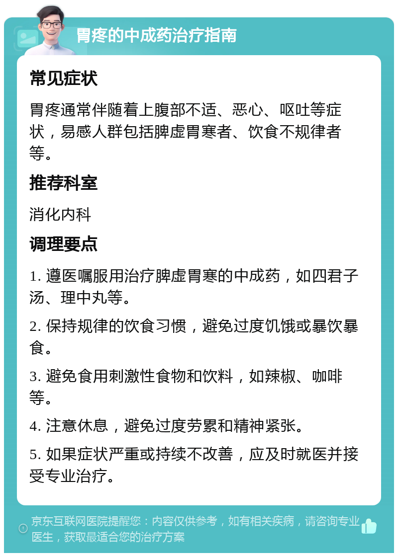 胃疼的中成药治疗指南 常见症状 胃疼通常伴随着上腹部不适、恶心、呕吐等症状，易感人群包括脾虚胃寒者、饮食不规律者等。 推荐科室 消化内科 调理要点 1. 遵医嘱服用治疗脾虚胃寒的中成药，如四君子汤、理中丸等。 2. 保持规律的饮食习惯，避免过度饥饿或暴饮暴食。 3. 避免食用刺激性食物和饮料，如辣椒、咖啡等。 4. 注意休息，避免过度劳累和精神紧张。 5. 如果症状严重或持续不改善，应及时就医并接受专业治疗。