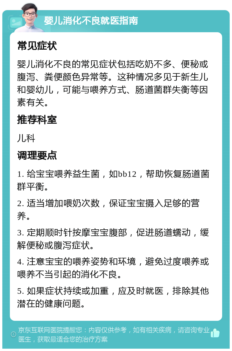 婴儿消化不良就医指南 常见症状 婴儿消化不良的常见症状包括吃奶不多、便秘或腹泻、粪便颜色异常等。这种情况多见于新生儿和婴幼儿，可能与喂养方式、肠道菌群失衡等因素有关。 推荐科室 儿科 调理要点 1. 给宝宝喂养益生菌，如bb12，帮助恢复肠道菌群平衡。 2. 适当增加喂奶次数，保证宝宝摄入足够的营养。 3. 定期顺时针按摩宝宝腹部，促进肠道蠕动，缓解便秘或腹泻症状。 4. 注意宝宝的喂养姿势和环境，避免过度喂养或喂养不当引起的消化不良。 5. 如果症状持续或加重，应及时就医，排除其他潜在的健康问题。