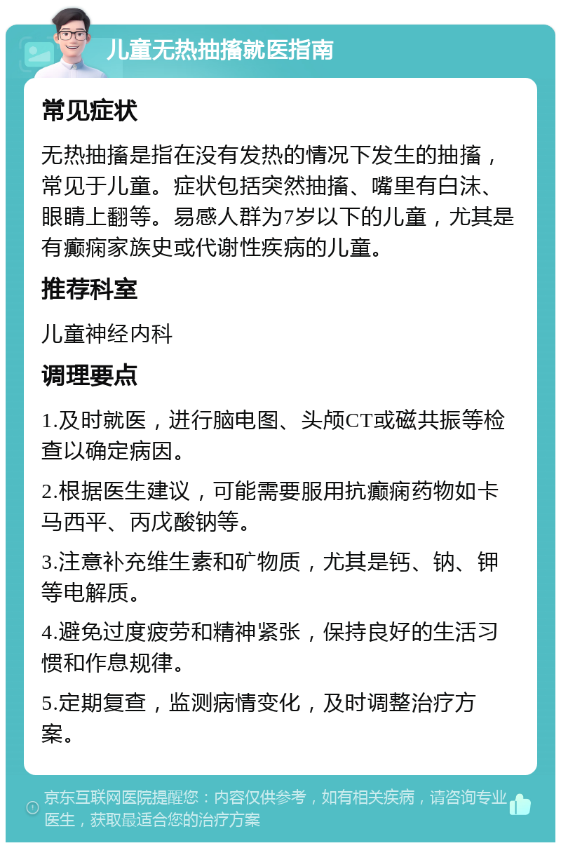 儿童无热抽搐就医指南 常见症状 无热抽搐是指在没有发热的情况下发生的抽搐，常见于儿童。症状包括突然抽搐、嘴里有白沫、眼睛上翻等。易感人群为7岁以下的儿童，尤其是有癫痫家族史或代谢性疾病的儿童。 推荐科室 儿童神经内科 调理要点 1.及时就医，进行脑电图、头颅CT或磁共振等检查以确定病因。 2.根据医生建议，可能需要服用抗癫痫药物如卡马西平、丙戊酸钠等。 3.注意补充维生素和矿物质，尤其是钙、钠、钾等电解质。 4.避免过度疲劳和精神紧张，保持良好的生活习惯和作息规律。 5.定期复查，监测病情变化，及时调整治疗方案。