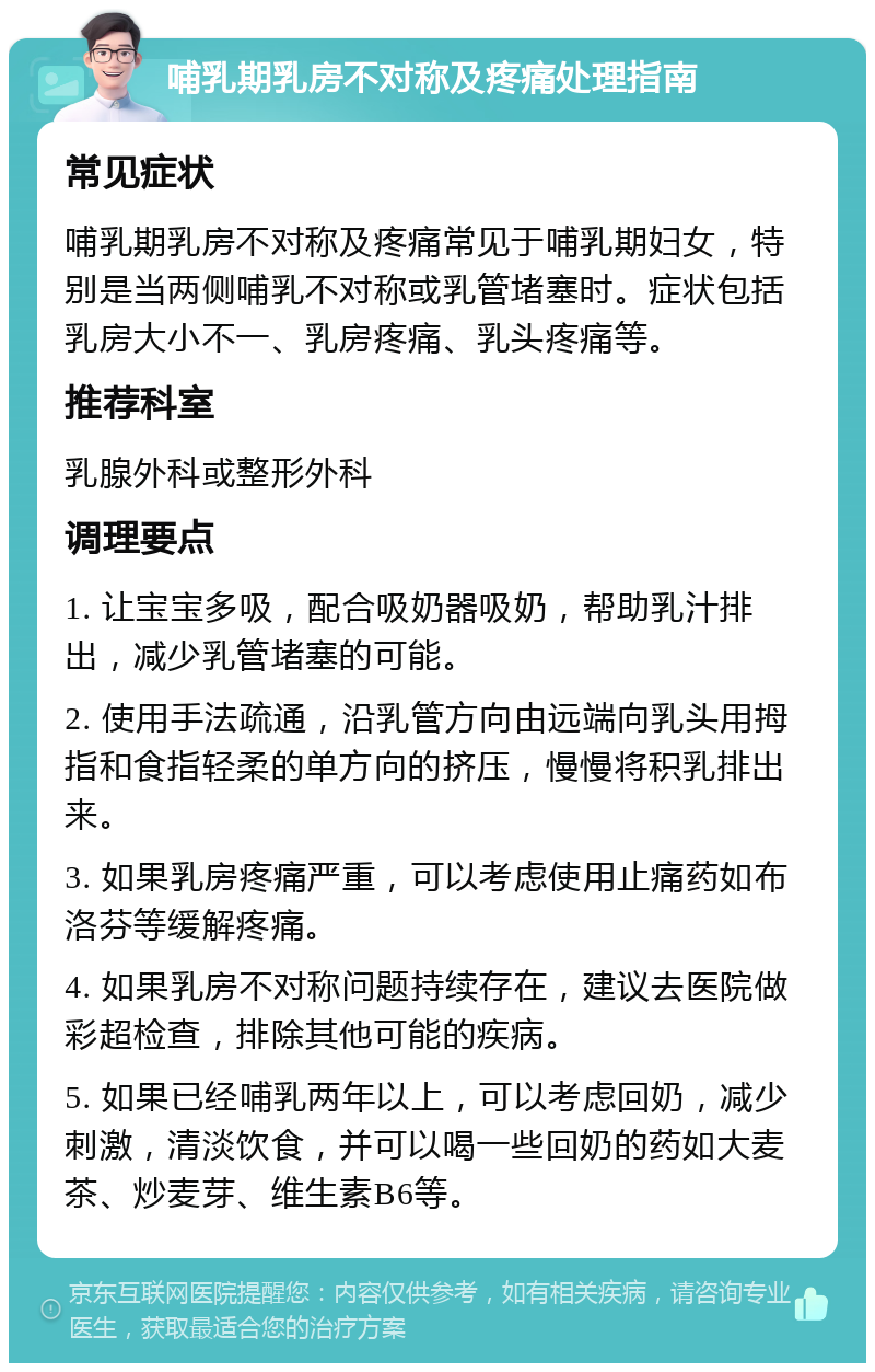 哺乳期乳房不对称及疼痛处理指南 常见症状 哺乳期乳房不对称及疼痛常见于哺乳期妇女，特别是当两侧哺乳不对称或乳管堵塞时。症状包括乳房大小不一、乳房疼痛、乳头疼痛等。 推荐科室 乳腺外科或整形外科 调理要点 1. 让宝宝多吸，配合吸奶器吸奶，帮助乳汁排出，减少乳管堵塞的可能。 2. 使用手法疏通，沿乳管方向由远端向乳头用拇指和食指轻柔的单方向的挤压，慢慢将积乳排出来。 3. 如果乳房疼痛严重，可以考虑使用止痛药如布洛芬等缓解疼痛。 4. 如果乳房不对称问题持续存在，建议去医院做彩超检查，排除其他可能的疾病。 5. 如果已经哺乳两年以上，可以考虑回奶，减少刺激，清淡饮食，并可以喝一些回奶的药如大麦茶、炒麦芽、维生素B6等。