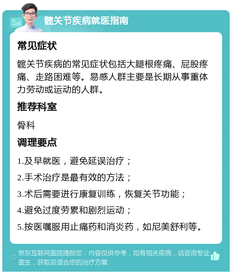 髋关节疾病就医指南 常见症状 髋关节疾病的常见症状包括大腿根疼痛、屁股疼痛、走路困难等。易感人群主要是长期从事重体力劳动或运动的人群。 推荐科室 骨科 调理要点 1.及早就医，避免延误治疗； 2.手术治疗是最有效的方法； 3.术后需要进行康复训练，恢复关节功能； 4.避免过度劳累和剧烈运动； 5.按医嘱服用止痛药和消炎药，如尼美舒利等。