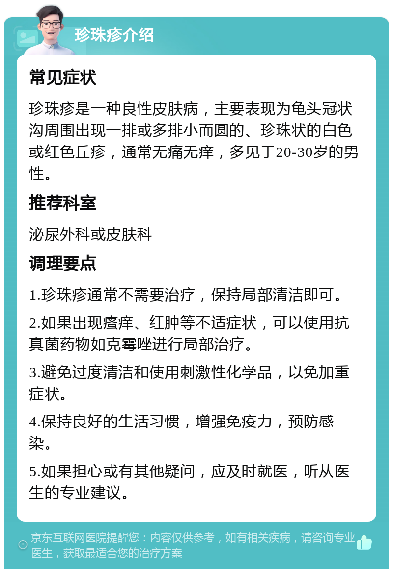 珍珠疹介绍 常见症状 珍珠疹是一种良性皮肤病，主要表现为龟头冠状沟周围出现一排或多排小而圆的、珍珠状的白色或红色丘疹，通常无痛无痒，多见于20-30岁的男性。 推荐科室 泌尿外科或皮肤科 调理要点 1.珍珠疹通常不需要治疗，保持局部清洁即可。 2.如果出现瘙痒、红肿等不适症状，可以使用抗真菌药物如克霉唑进行局部治疗。 3.避免过度清洁和使用刺激性化学品，以免加重症状。 4.保持良好的生活习惯，增强免疫力，预防感染。 5.如果担心或有其他疑问，应及时就医，听从医生的专业建议。