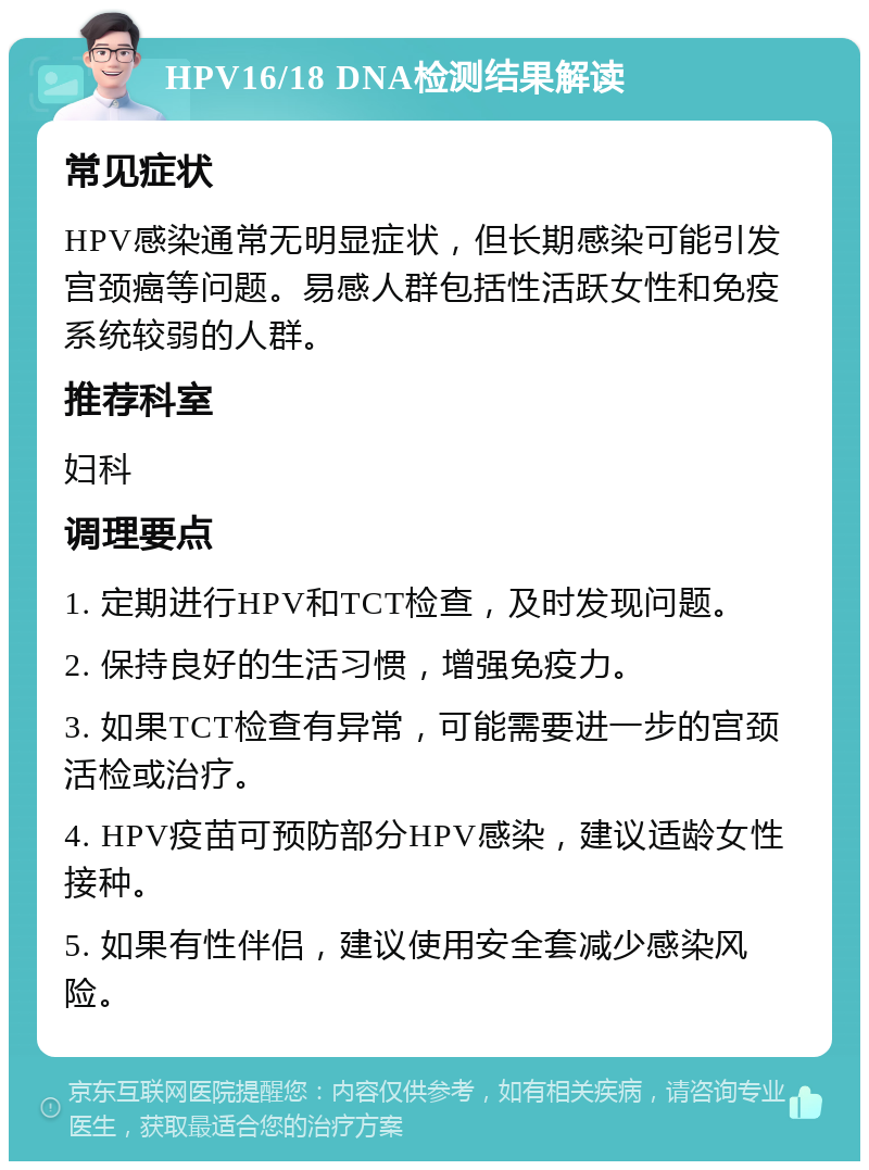 HPV16/18 DNA检测结果解读 常见症状 HPV感染通常无明显症状，但长期感染可能引发宫颈癌等问题。易感人群包括性活跃女性和免疫系统较弱的人群。 推荐科室 妇科 调理要点 1. 定期进行HPV和TCT检查，及时发现问题。 2. 保持良好的生活习惯，增强免疫力。 3. 如果TCT检查有异常，可能需要进一步的宫颈活检或治疗。 4. HPV疫苗可预防部分HPV感染，建议适龄女性接种。 5. 如果有性伴侣，建议使用安全套减少感染风险。