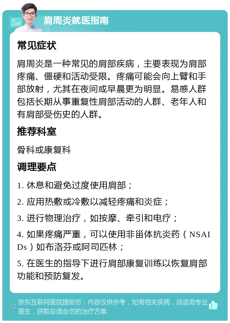 肩周炎就医指南 常见症状 肩周炎是一种常见的肩部疾病，主要表现为肩部疼痛、僵硬和活动受限。疼痛可能会向上臂和手部放射，尤其在夜间或早晨更为明显。易感人群包括长期从事重复性肩部活动的人群、老年人和有肩部受伤史的人群。 推荐科室 骨科或康复科 调理要点 1. 休息和避免过度使用肩部； 2. 应用热敷或冷敷以减轻疼痛和炎症； 3. 进行物理治疗，如按摩、牵引和电疗； 4. 如果疼痛严重，可以使用非甾体抗炎药（NSAIDs）如布洛芬或阿司匹林； 5. 在医生的指导下进行肩部康复训练以恢复肩部功能和预防复发。