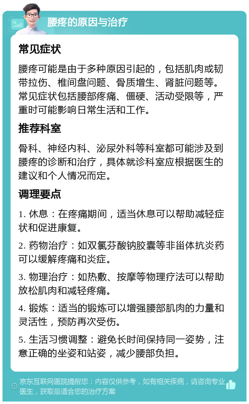 腰疼的原因与治疗 常见症状 腰疼可能是由于多种原因引起的，包括肌肉或韧带拉伤、椎间盘问题、骨质增生、肾脏问题等。常见症状包括腰部疼痛、僵硬、活动受限等，严重时可能影响日常生活和工作。 推荐科室 骨科、神经内科、泌尿外科等科室都可能涉及到腰疼的诊断和治疗，具体就诊科室应根据医生的建议和个人情况而定。 调理要点 1. 休息：在疼痛期间，适当休息可以帮助减轻症状和促进康复。 2. 药物治疗：如双氯芬酸钠胶囊等非甾体抗炎药可以缓解疼痛和炎症。 3. 物理治疗：如热敷、按摩等物理疗法可以帮助放松肌肉和减轻疼痛。 4. 锻炼：适当的锻炼可以增强腰部肌肉的力量和灵活性，预防再次受伤。 5. 生活习惯调整：避免长时间保持同一姿势，注意正确的坐姿和站姿，减少腰部负担。