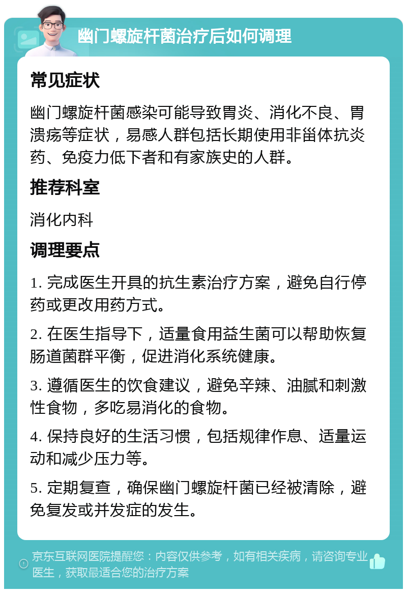 幽门螺旋杆菌治疗后如何调理 常见症状 幽门螺旋杆菌感染可能导致胃炎、消化不良、胃溃疡等症状，易感人群包括长期使用非甾体抗炎药、免疫力低下者和有家族史的人群。 推荐科室 消化内科 调理要点 1. 完成医生开具的抗生素治疗方案，避免自行停药或更改用药方式。 2. 在医生指导下，适量食用益生菌可以帮助恢复肠道菌群平衡，促进消化系统健康。 3. 遵循医生的饮食建议，避免辛辣、油腻和刺激性食物，多吃易消化的食物。 4. 保持良好的生活习惯，包括规律作息、适量运动和减少压力等。 5. 定期复查，确保幽门螺旋杆菌已经被清除，避免复发或并发症的发生。